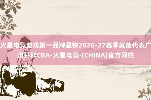 火星电竞游戏第一品牌最快2026-27赛季就能代表广州开辟CBA-火星电竞·(CHINA)官方网站