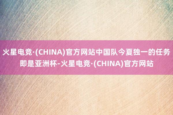 火星电竞·(CHINA)官方网站中国队今夏独一的任务即是亚洲杯-火星电竞·(CHINA)官方网站