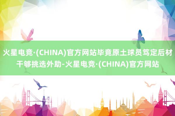 火星电竞·(CHINA)官方网站毕竟原土球员笃定后材干够挑选外助-火星电竞·(CHINA)官方网站