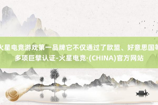 火星电竞游戏第一品牌它不仅通过了欧盟、好意思国等多项巨擘认证-火星电竞·(CHINA)官方网站