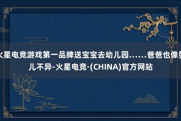 火星电竞游戏第一品牌送宝宝去幼儿园……爸爸也像婴儿不异-火星电竞·(CHINA)官方网站