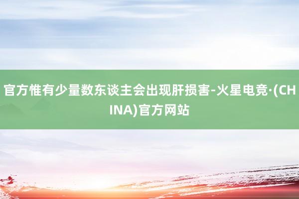 官方惟有少量数东谈主会出现肝损害-火星电竞·(CHINA)官方网站