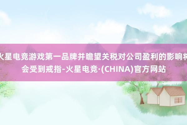 火星电竞游戏第一品牌并瞻望关税对公司盈利的影响将会受到戒指-火星电竞·(CHINA)官方网站