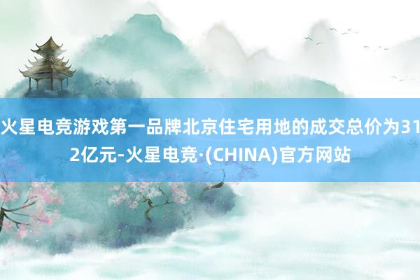 火星电竞游戏第一品牌北京住宅用地的成交总价为312亿元-火星电竞·(CHINA)官方网站