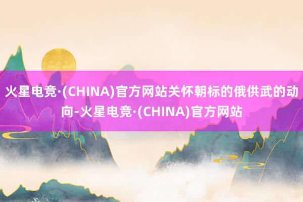 火星电竞·(CHINA)官方网站关怀朝标的俄供武的动向-火星电竞·(CHINA)官方网站