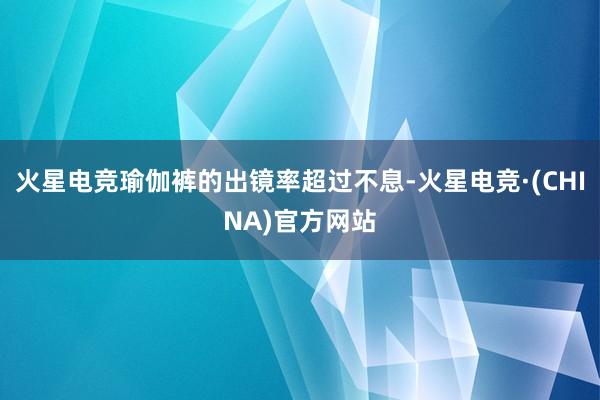 火星电竞瑜伽裤的出镜率超过不息-火星电竞·(CHINA)官方网站