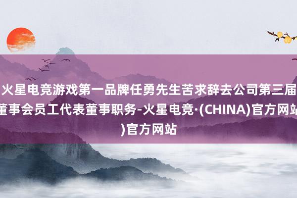 火星电竞游戏第一品牌任勇先生苦求辞去公司第三届董事会员工代表董事职务-火星电竞·(CHINA)官方网站