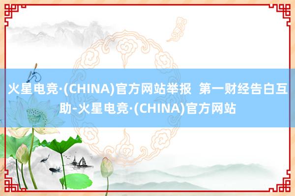 火星电竞·(CHINA)官方网站举报  第一财经告白互助-火星电竞·(CHINA)官方网站