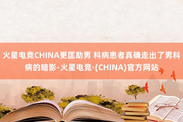 火星电竞CHINA更匡助男 科病患者真确走出了男科病的暗影-火星电竞·(CHINA)官方网站