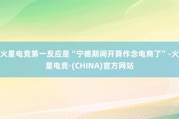 火星电竞第一反应是“宁德期间开算作念电商了”-火星电竞·(CHINA)官方网站
