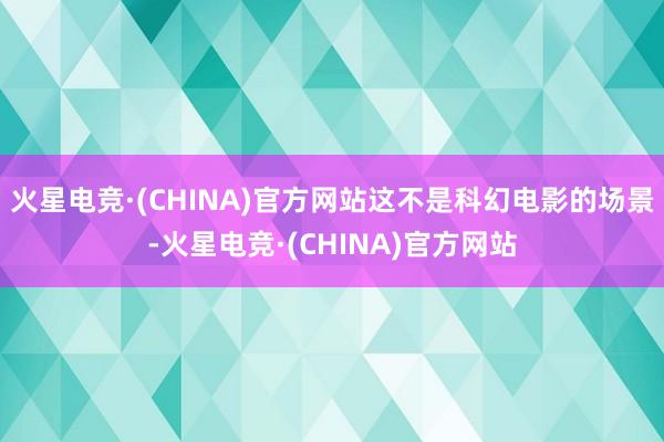 火星电竞·(CHINA)官方网站这不是科幻电影的场景-火星电竞·(CHINA)官方网站