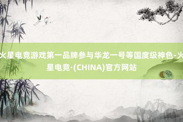 火星电竞游戏第一品牌参与华龙一号等国度级神色-火星电竞·(CHINA)官方网站