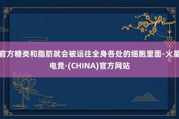 官方糖类和脂肪就会被运往全身各处的细胞里面-火星电竞·(CHINA)官方网站