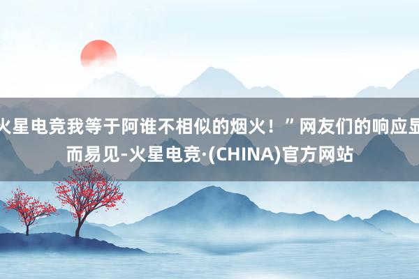 火星电竞我等于阿谁不相似的烟火!”网友们的响应显而易见-火星电竞·(CHINA)官方网站