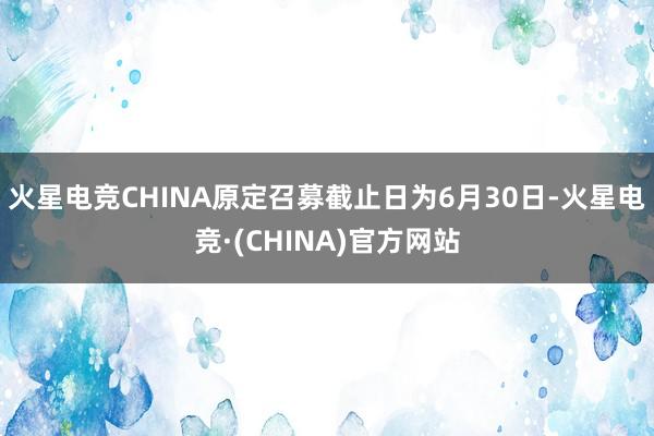 火星电竞CHINA原定召募截止日为6月30日-火星电竞·(CHINA)官方网站