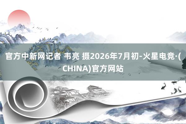 官方中新网记者 韦亮 摄2026年7月初-火星电竞·(CHINA)官方网站