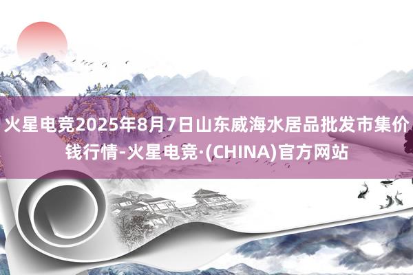 火星电竞2025年8月7日山东威海水居品批发市集价钱行情-火星电竞·(CHINA)官方网站