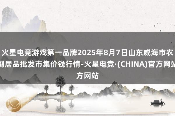 火星电竞游戏第一品牌2025年8月7日山东威海市农副居品批发市集价钱行情-火星电竞·(CHINA)官方网站