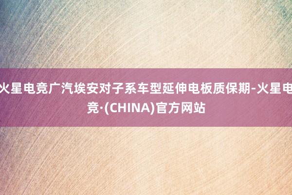 火星电竞广汽埃安对子系车型延伸电板质保期-火星电竞·(CHINA)官方网站