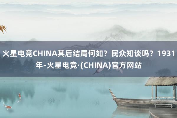 火星电竞CHINA其后结局何如？民众知谈吗？1931年-火星电竞·(CHINA)官方网站