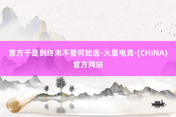 官方于是到终末不管何如选-火星电竞·(CHINA)官方网站