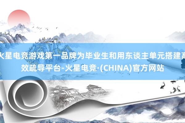 火星电竞游戏第一品牌为毕业生和用东谈主单元搭建高效疏导平台-火星电竞·(CHINA)官方网站