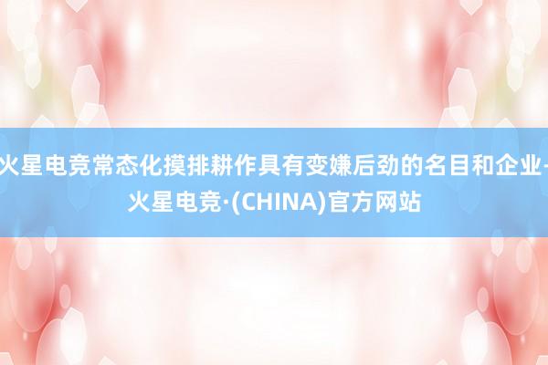 火星电竞常态化摸排耕作具有变嫌后劲的名目和企业-火星电竞·(CHINA)官方网站