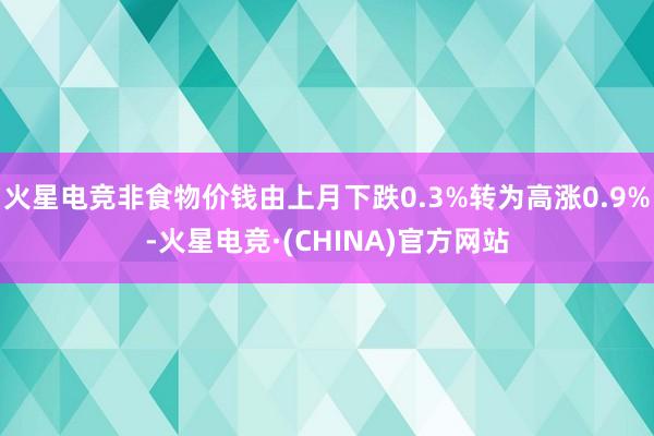 火星电竞非食物价钱由上月下跌0.3%转为高涨0.9%-火星电竞·(CHINA)官方网站