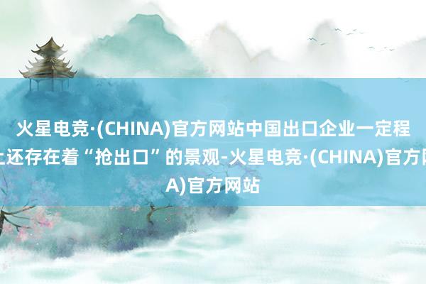 火星电竞·(CHINA)官方网站中国出口企业一定程度上还存在着“抢出口”的景观-火星电竞·(CHINA)官方网站