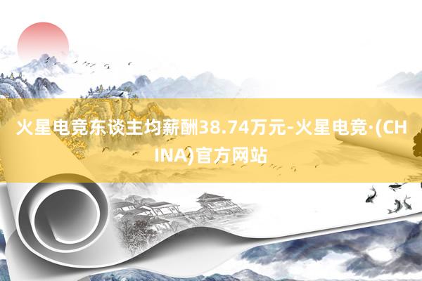 火星电竞东谈主均薪酬38.74万元-火星电竞·(CHINA)官方网站