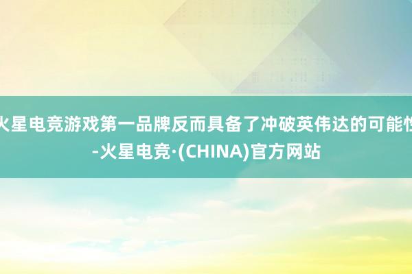 火星电竞游戏第一品牌反而具备了冲破英伟达的可能性-火星电竞·(CHINA)官方网站