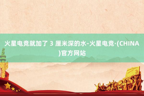 火星电竞就加了 3 厘米深的水-火星电竞·(CHINA)官方网站