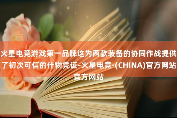 火星电竞游戏第一品牌这为两款装备的协同作战提供了初次可信的什物凭证-火星电竞·(CHINA)官方网站