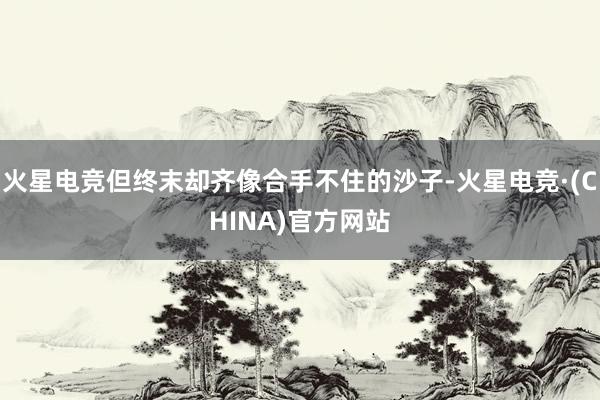 火星电竞但终末却齐像合手不住的沙子-火星电竞·(CHINA)官方网站