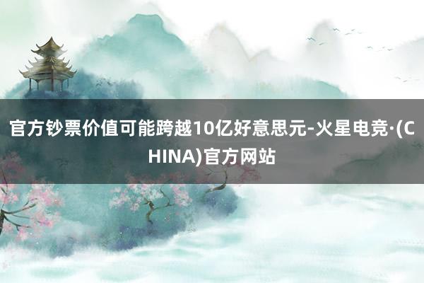 官方钞票价值可能跨越10亿好意思元-火星电竞·(CHINA)官方网站
