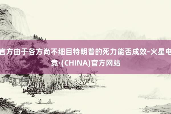 官方　　由于各方尚不细目特朗普的死力能否成效-火星电竞·(CHINA)官方网站