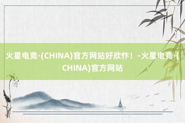 火星电竞·(CHINA)官方网站好欣忭！-火星电竞·(CHINA)官方网站