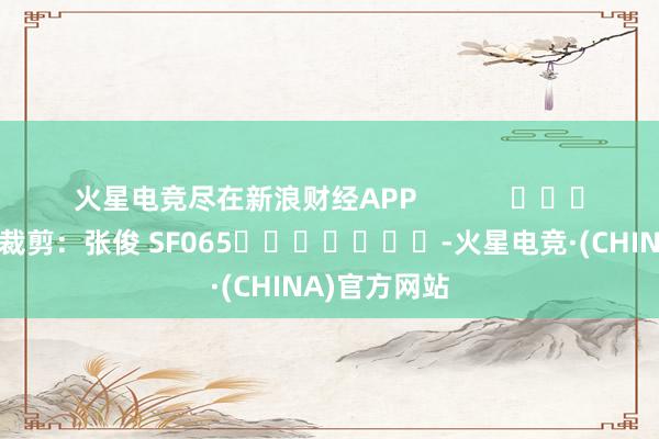 火星电竞尽在新浪财经APP            						株连裁剪：张俊 SF065							-火星电竞·(CHINA)官方网站
