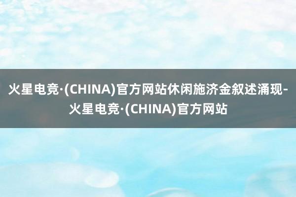 火星电竞·(CHINA)官方网站　　休闲施济金叙述涌现-火星电竞·(CHINA)官方网站