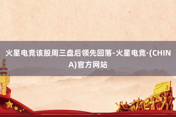 火星电竞该股周三盘后领先回落-火星电竞·(CHINA)官方网站