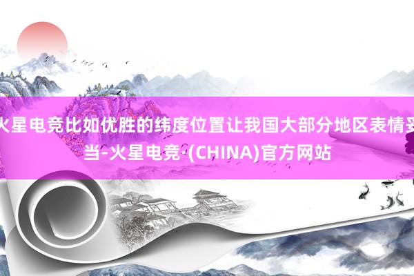 火星电竞比如优胜的纬度位置让我国大部分地区表情妥当-火星电竞·(CHINA)官方网站