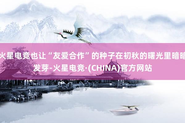 火星电竞也让“友爱合作”的种子在初秋的曙光里暗暗发芽-火星电竞·(CHINA)官方网站
