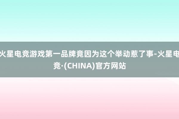 火星电竞游戏第一品牌竟因为这个举动惹了事-火星电竞·(CHINA)官方网站