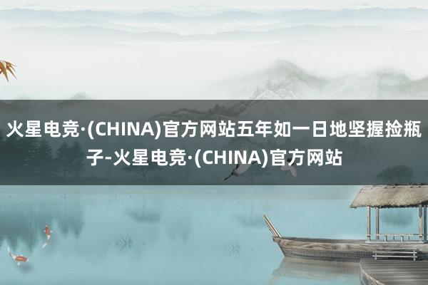 火星电竞·(CHINA)官方网站五年如一日地坚握捡瓶子-火星电竞·(CHINA)官方网站