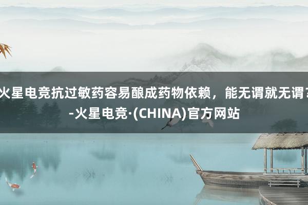 火星电竞抗过敏药容易酿成药物依赖，能无谓就无谓？-火星电竞·(CHINA)官方网站