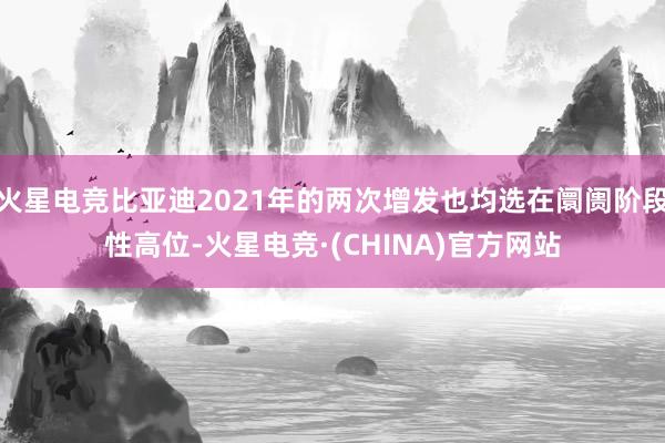 火星电竞比亚迪2021年的两次增发也均选在阛阓阶段性高位-火星电竞·(CHINA)官方网站