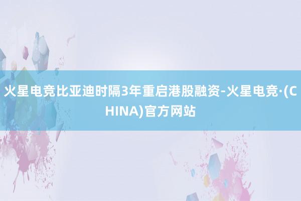 火星电竞比亚迪时隔3年重启港股融资-火星电竞·(CHINA)官方网站