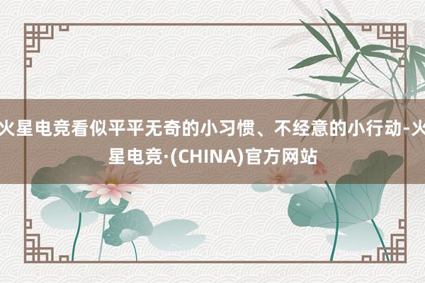 火星电竞看似平平无奇的小习惯、不经意的小行动-火星电竞·(CHINA)官方网站