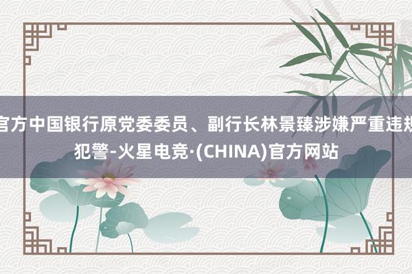 官方中国银行原党委委员、副行长林景臻涉嫌严重违规犯警-火星电竞·(CHINA)官方网站