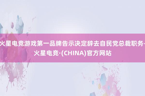 火星电竞游戏第一品牌告示决定辞去自民党总裁职务-火星电竞·(CHINA)官方网站